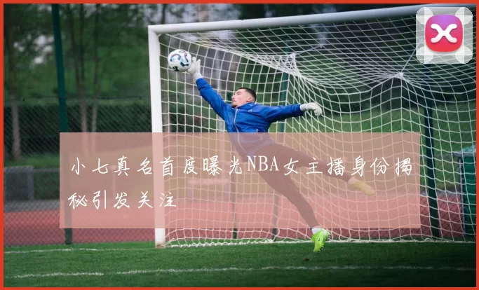 小七真名首度曝光NBA女主播身份揭秘引发关注