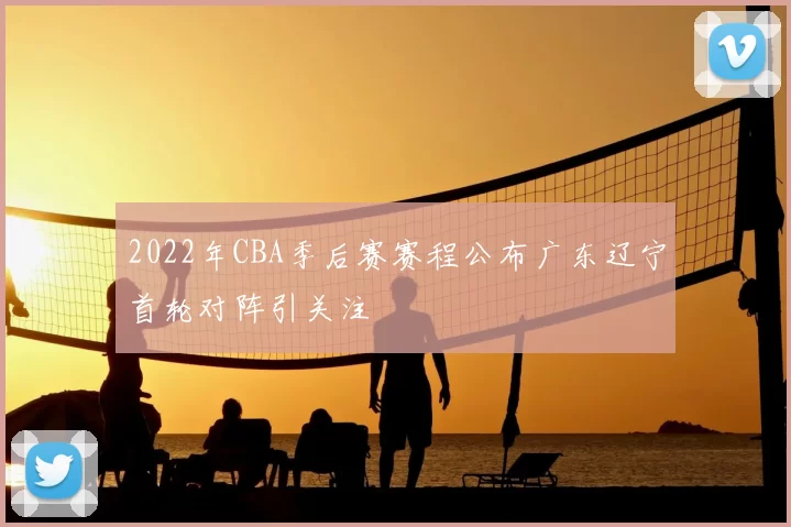 2022年CBA季后赛赛程公布广东辽宁首轮对阵引关注