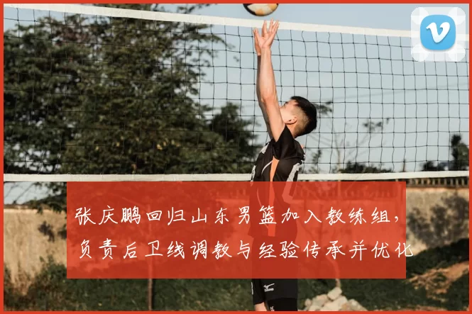 张庆鹏回归山东男篮加入教练组，负责后卫线调教与经验传承并优化打法