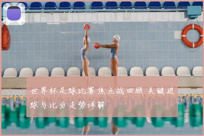 世界杯足球比赛焦点战回顾 关键进球与比分走势详解