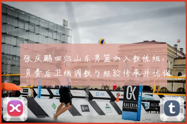 张庆鹏回归山东男篮加入教练组，负责后卫线调教与经验传承并优化打法