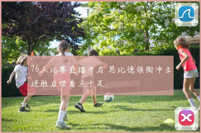 76人比赛直播开启 恩比德领衔冲击连胜后续看点十足