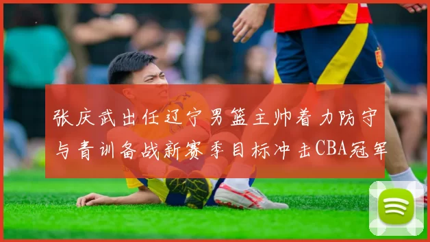 张庆武出任辽宁男篮主帅着力防守与青训备战新赛季目标冲击CBA冠军