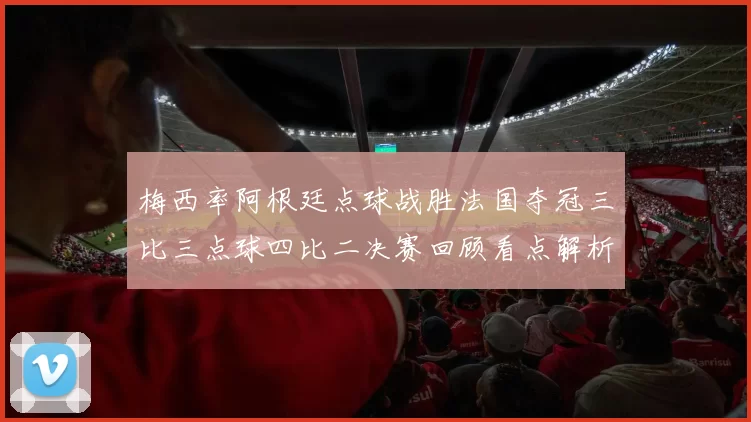 梅西率阿根廷点球战胜法国夺冠三比三点球四比二决赛回顾看点解析