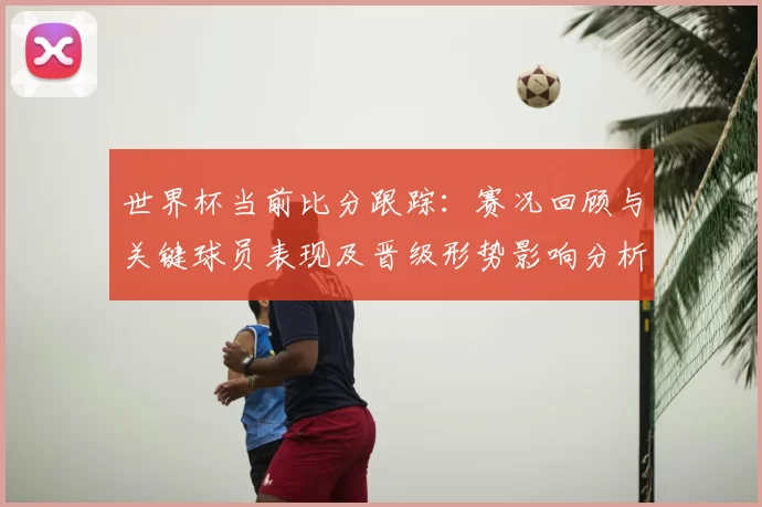 世界杯当前比分跟踪：赛况回顾与关键球员表现及晋级形势影响分析