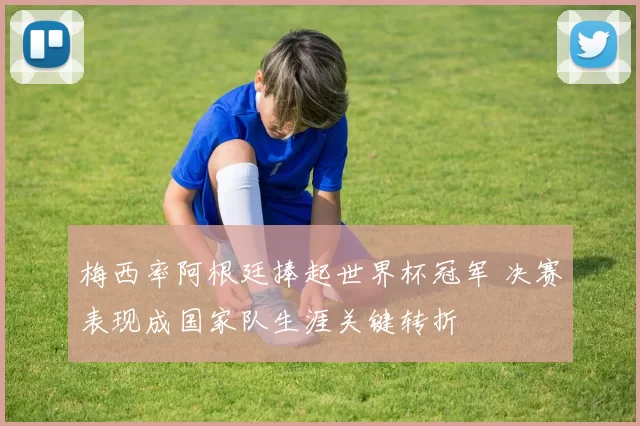 梅西率阿根廷捧起世界杯冠军 决赛表现成国家队生涯关键转折