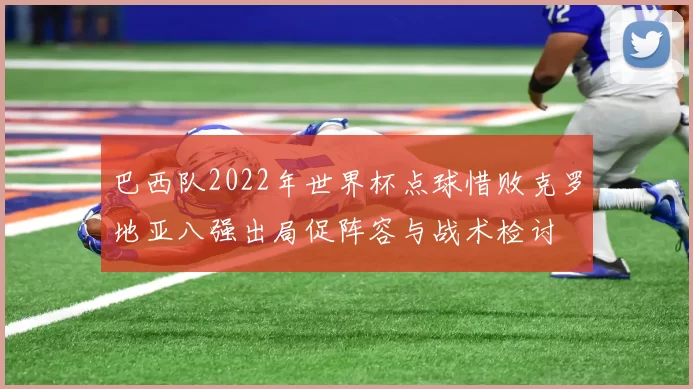 巴西队2022年世界杯点球惜败克罗地亚八强出局促阵容与战术检讨