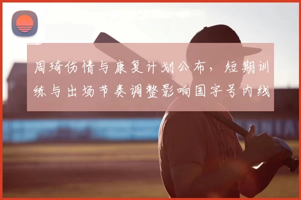 周琦伤情与康复计划公布,短期训练与出场节奏调整影响国字号内线