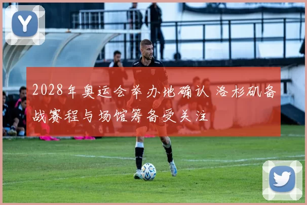 2028年奥运会举办地确认 洛杉矶备战赛程与场馆筹备受关注