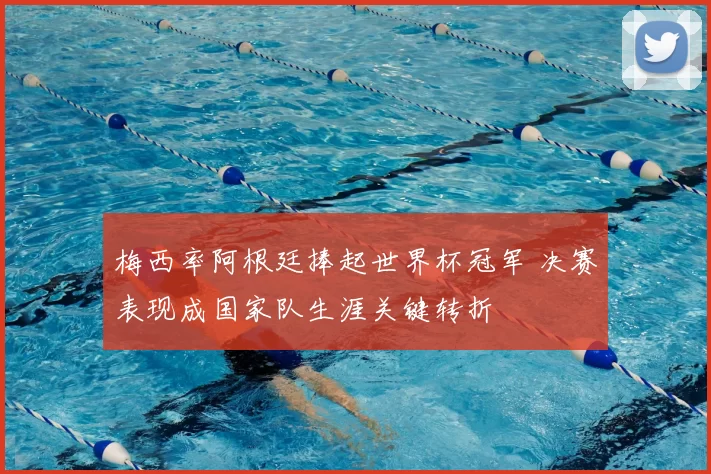 梅西率阿根廷捧起世界杯冠军 决赛表现成国家队生涯关键转折