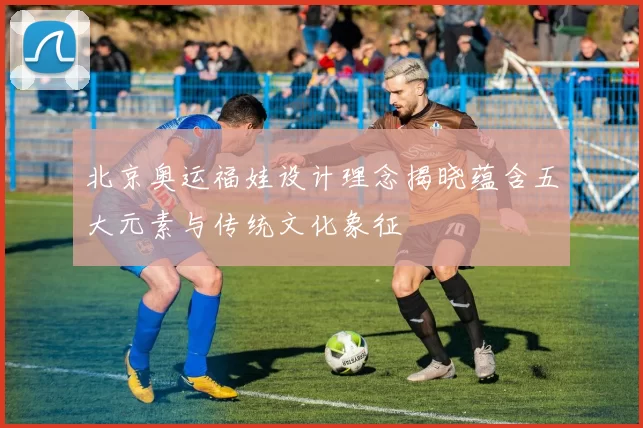 北京奥运福娃设计理念揭晓蕴含五大元素与传统文化象征