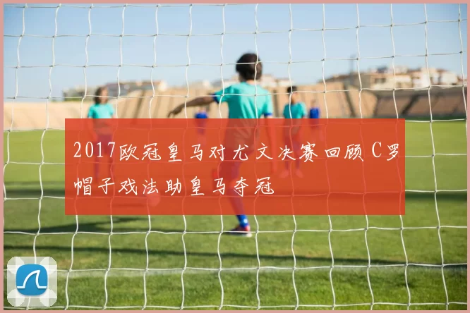 2017欧冠皇马对尤文决赛回顾 C罗帽子戏法助皇马夺冠