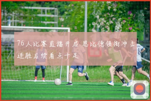 76人比赛直播开启 恩比德领衔冲击连胜后续看点十足