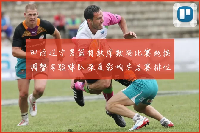 田雨辽宁男篮将缺席数场比赛轮换调整考验球队深度影响季后赛排位