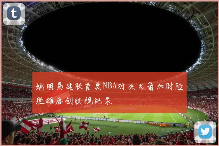 姚明易建联首度NBA对决火箭加时险胜雄鹿创收视纪录