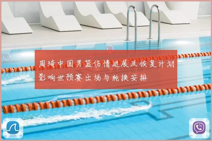 周琦中国男篮伤情进展及恢复计划影响世预赛出场与轮换安排