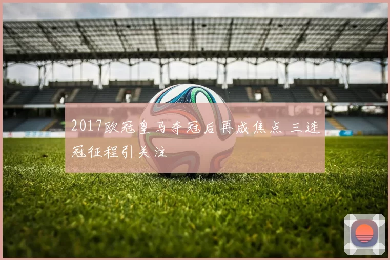 2017欧冠皇马夺冠后再成焦点 三连冠征程引关注