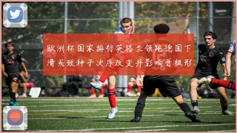 欧洲杯国家排行英格兰领跑德国下滑或致种子次序改变并影响晋级形势
