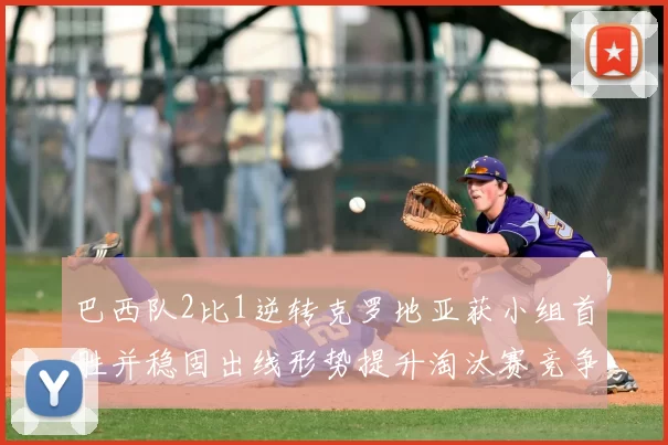 巴西队2比1逆转克罗地亚获小组首胜并稳固出线形势提升淘汰赛竞争力