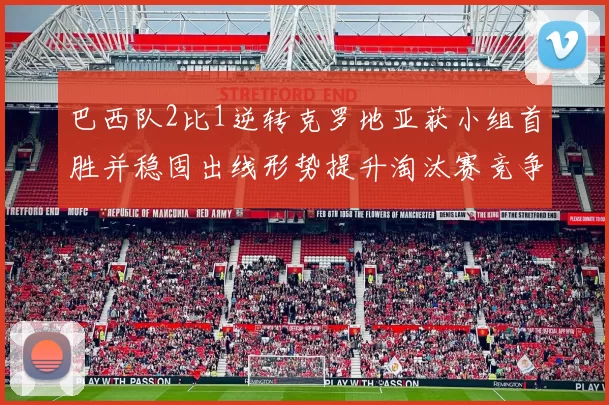 巴西队2比1逆转克罗地亚获小组首胜并稳固出线形势提升淘汰赛竞争力