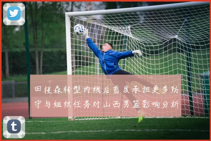 田桂森转型内线后首度承担更多防守与组织任务对山西男篮影响分析
