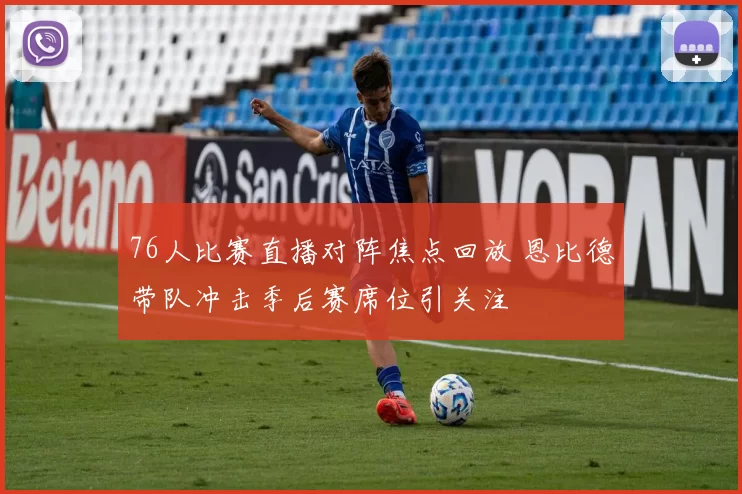 76人比赛直播对阵焦点回放 恩比德带队冲击季后赛席位引关注
