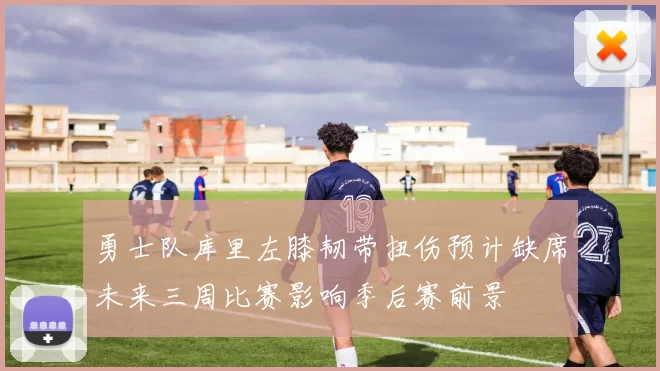 勇士队库里左膝韧带扭伤预计缺席未来三周比赛影响季后赛前景